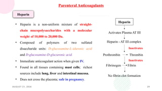 AUGUST 21, 2026 29
Heparin
• Heparin is a non-uniform mixture of straight-
chain mucopolysaccharides with a molecular
weight of 10,000 to 20,000 Da.
• Composed of polymers of two sulfated
disaccharide units: D-glucosamine-L-iduronic acid
and D-glucosamine-D-glucuronic acid.
• Immediate anticoagulant action when given IV.
• Found in all tissues containing mast cells; richest
sources include lung, liver and intestinal mucosa.
• Does not cross the placenta; safe in pregnancy.
Heparin
Activates Plasma AT III
Heparin - AT III complex
Prothrombin Thrombin
Fibrinogen Fibrin
No fibrin clot formation
Inactivates
Inactivates
Parenteral Anticoagulants
 