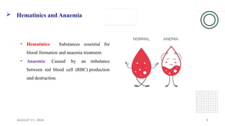 AUGUST 21, 2026
 Hematinics and Anaemia
3
• Hematinics: Substances essential for
blood formation and anaemia treatment.
• Anaemia: Caused by an imbalance
between red blood cell (RBC) production
and destruction.
 