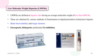 AUGUST 21, 2026 30
Low Molecular Weight Heparins (LMWHs)
• LMWHs are defined as heparin salts having an average molecular weight of less than 8000 Da.
• These are obtained by various methods of fractionation or depolymerization of polymeric heparin.
• Better bioavailability and longer duration.
• Enoxaparin, Dalteparin: preferential Xa inhibition.
 