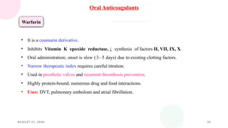 AUGUST 21, 2026 32
Oral Anticoagulants
Warfarin
• It is a coumarin derivative.
• Inhibits Vitamin K epoxide reductase, ↓ synthesis of factors II, VII, IX, X.
• Oral administration; onset is slow (3–5 days) due to existing clotting factors.
• Narrow therapeutic index requires careful titration.
• Used in prosthetic valves and recurrent thrombosis prevention.
• Highly protein-bound; numerous drug and food interactions.
• Uses: DVT, pulmonary embolism and atrial fibrillation.
 