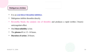 AUGUST 21, 2026 34
Dabigatran etixilate
• It is an oral direct thrombin inhibitor.
• Dabigatran inhibits thrombin directly.
• Reversibly blocks the catalytic site of thrombin and produces a rapid (within 2 hours)
anticoagulant effect.
• Oral bioavailability is low.
• The plasma t½ is 12–14 hours.
• Duration of action: 24 hours.
 