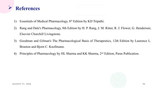 36
 References
1) Essentials of Medical Pharmacology, 8th
Edition by KD Tripathi.
2) Rang and Dale's Pharmacology, 8th Edition by H. P. Rang, J. M. Ritter, R. J. Flower, G. Henderson;
Elsevier Churchill Livingstone.
3) Goodman and Gilman's The Pharmacological Basis of Therapeutics, 12th Edition by Laurence L.
Brunton and Bjorn C. Knollmann.
4) Principles of Pharmacology by HL Sharma and KK Sharma, 2nd
Edition, Paras Publication.
AUGUST 21, 2026
 