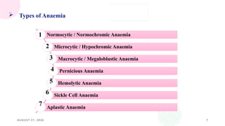 AUGUST 21, 2026 7
 Types of Anaemia
Normocytic / Normochromic Anaemia
Microcytic / Hypochromic Anaemia
Macrocytic / Megaloblastic Anaemia
Pernicious Anaemia
Hemolytic Anaemia
Sickle Cell Anaemia
Aplastic Anaemia
1
2
3
4
5
6
7
 