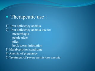  Therapeutic use :
1) Iron deficiency anemia
2) Iron deficiency anemia due to:
- menorrhagia
- peptic ulcer
- piles
- hook worm infestation
3) Malabsorption syndrome
4) Anemia of pregnancy
5) Treatment of severe pernicious anemia
 