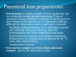 Parenteral iron preparations:
 Iron dextran is a stable complex of ferric hydroxide and
low-molecular-weight dextran containing 50 mg of
elemental iron per milliliter of solution. It can be given by
deep intramuscular injection or by intravenous infusion,
although the intravenous route is used most commonly
 Headache, light-headedness, fever, arthralgias, nausea
and vomiting, back pain, flushing, urticaria,
bronchospasm, and rarely, anaphylaxis and death.
 Hypersensitivity reaction to the dextran component.
Hypersensitivity reactions may be delayed for 48–72
hours after administration.
 Anaphylactic reactions
 Iron-sucrose complex and iron sodium gluconate
complex only by the intravenous route.
 