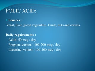  Sources :
Yeast, liver, green vegetables, Fruits, nuts and cereals
Daily requirements :
Adult: 50 mcg / day
Pregnant women : 100-200 mcg / day
Lactating women : 100-200 mcg / day
FOLIC ACID:
 