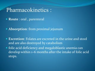 Pharmacokinetics :
 Route : oral , parenteral
 Absorption: from proximal jejunum
 Excretion: Folates are excreted in the urine and stool
and are also destroyed by catabolism
 folic acid deficiency and megaloblastic anemia can
develop within 1–6 months after the intake of folic acid
stops.
 