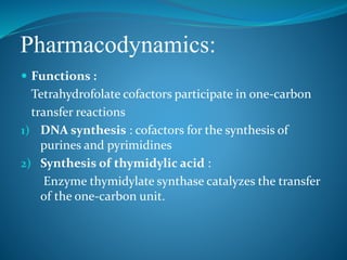 Pharmacodynamics:
 Functions :
Tetrahydrofolate cofactors participate in one-carbon
transfer reactions
1) DNA synthesis : cofactors for the synthesis of
purines and pyrimidines
2) Synthesis of thymidylic acid :
Enzyme thymidylate synthase catalyzes the transfer
of the one-carbon unit.
 