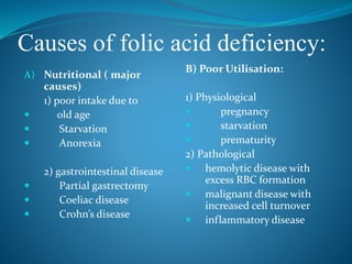 Causes of folic acid deficiency:
A) Nutritional ( major
causes)
1) poor intake due to
 old age
 Starvation
 Anorexia
2) gastrointestinal disease
 Partial gastrectomy
 Coeliac disease
 Crohn’s disease
B) Poor Utilisation:
1) Physiological
 pregnancy
 starvation
 prematurity
2) Pathological
 hemolytic disease with
excess RBC formation
 malignant disease with
increased cell turnover
 inflammatory disease
 