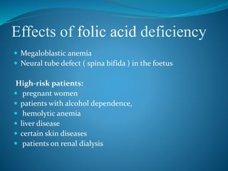 Effects of folic acid deficiency
 Megaloblastic anemia
 Neural tube defect ( spina bifida ) in the foetus
High-risk patients:
 pregnant women
 patients with alcohol dependence,
 hemolytic anemia
 liver disease
 certain skin diseases
 patients on renal dialysis
 