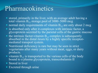 Pharmacokinetics
 stored, primarily in the liver, with an average adult having a
total vitamin B12 storage pool of 3000–5000 mcg
 normal daily requirements of vitamin B12 are only about 2 mcg
 is absorbed only after it complexes with intrinsic factor, a
glycoprotein secreted by the parietal cells of the gastric mucosa
 the intrinsic factor-vitamin B12 complex is subsequently
absorbed in the distal ileum by a highly specific receptor-
mediated transport system.
 Nutritional deficiency is rare but may be seen in strict
vegetarians after many years without meat, eggs, or dairy
products.
 vitamin B12 is transported to the various cells of the body
bound to a plasma glycoprotein, transcobalamin II
 Stored in liver
 Excreted through urine
 