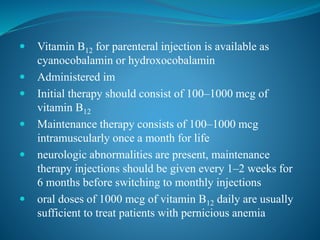  Vitamin B12 for parenteral injection is available as
cyanocobalamin or hydroxocobalamin
 Administered im
 Initial therapy should consist of 100–1000 mcg of
vitamin B12
 Maintenance therapy consists of 100–1000 mcg
intramuscularly once a month for life
 neurologic abnormalities are present, maintenance
therapy injections should be given every 1–2 weeks for
6 months before switching to monthly injections
 oral doses of 1000 mcg of vitamin B12 daily are usually
sufficient to treat patients with pernicious anemia
 