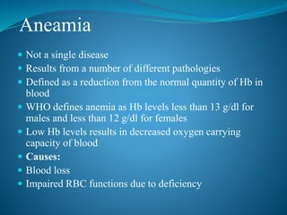 Aneamia
 Not a single disease
 Results from a number of different pathologies
 Defined as a reduction from the normal quantity of Hb in
blood
 WHO defines anemia as Hb levels less than 13 g/dl for
males and less than 12 g/dl for females
 Low Hb levels results in decreased oxygen carrying
capacity of blood
 Causes:
 Blood loss
 Impaired RBC functions due to deficiency
 