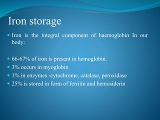 Iron storage
 Iron is the integral component of haemoglobin In our
body:
 66-67% of iron is present in hemoglobin.
 3% occurs in myoglobin
 1% in enzymes -cytochrome, catalase, peroxidase
 25% is stored in form of ferritin and hemosiderin
 