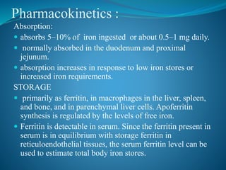 Pharmacokinetics :
Absorption:
 absorbs 5–10% of iron ingested or about 0.5–1 mg daily.
 normally absorbed in the duodenum and proximal
jejunum.
 absorption increases in response to low iron stores or
increased iron requirements.
STORAGE
 primarily as ferritin, in macrophages in the liver, spleen,
and bone, and in parenchymal liver cells. Apoferritin
synthesis is regulated by the levels of free iron.
 Ferritin is detectable in serum. Since the ferritin present in
serum is in equilibrium with storage ferritin in
reticuloendothelial tissues, the serum ferritin level can be
used to estimate total body iron stores.
 