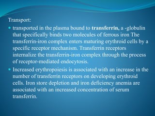 Transport:
 transported in the plasma bound to transferrin, a -globulin
that specifically binds two molecules of ferrous iron The
transferrin-iron complex enters maturing erythroid cells by a
specific receptor mechanism. Transferrin receptors
internalize the transferrin-iron complex through the process
of receptor-mediated endocytosis.
 Increased erythropoiesis is associated with an increase in the
number of transferrin receptors on developing erythroid
cells. Iron store depletion and iron deficiency anemia are
associated with an increased concentration of serum
transferrin.
 