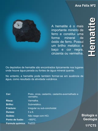 HematiteHematite
Ana Félix Nº2
11ºCT5
Biologia e
Geologia
Cor: Preto, cinza, castanho, castanho-avermelhado e
vermelho.
Risca: Vermelha.
Brilho: Submetálico.
Fractura: Irregular ou sub-conchoidal.
Dureza: 5 a 6.
Ácidos: Não reage com HCl.
Ponto de fusão: ~950ºC.
Formula química: Fe2O3
A hematite é o mais
importante minério de
ferro e constitui uma
forma mineral de
óxido de ferro. Possui
um brilho metálico a
baço e cor negra,
cinzenta ou vermelha.
Os depósitos de hematite são encontrados tipicamente nos lugares
onde houve água parada ou fontes de água mineral quente.
No entanto, a hematite pode também formar-se em ausência de
água, como resultado da atividade vulcânica.
 