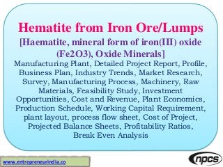Hematite from Iron Ore/Lumps
[Haematite, mineral form of iron(III) oxide
(Fe2O3), Oxide Minerals]
Manufacturing Plant, Detailed Project Report, Profile,
Business Plan, Industry Trends, Market Research,
Survey, Manufacturing Process, Machinery, Raw
Materials, Feasibility Study, Investment
Opportunities, Cost and Revenue, Plant Economics,
Production Schedule, Working Capital Requirement,
plant layout, process flow sheet, Cost of Project,
Projected Balance Sheets, Profitability Ratios,
Break Even Analysis
www.entrepreneurindia.co
 