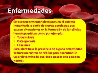 Enfermedades
Se pueden presentar afecciones en el sistema
inmunitario a partir de ciertas patologías que
causen alteraciones en la formación de las células
hematopoyéticas como por ejemplo:
• Tuberculosis
• Osteoporosis
• Leucemia
Para identificar la presencia de alguna enfermedad
se hace un conteo de células para encontrar un
valor determinado que debe poseer una persona
normal.
 