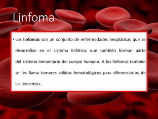 Linfoma
• Los linfomas son un conjunto de enfermedades neoplásicas que se
desarrollan en el sistema linfático, que también forman parte
del sistema inmunitario del cuerpo humano. A los linfomas también
se les llama tumores sólidos hematológicos para diferenciarlos de
las leucemias.
 
