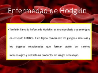 Enfermedad de Hodgkin
• También llamada linfoma de Hodgkin, es una neoplasia que se origina
en el tejido linfático. Este tejido comprende los ganglios linfáticos y
los órganos relacionados que forman parte del sistema
inmunológico y del sistema productor de sangre del cuerpo.
 