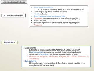 Anormalidades da série branca
§  Síndrome constitucional
§  Fraqueza (astenia), febre, anorexia, emagrecimento;
§  Hemorragias e palidez cutâneo-mucosas
§  Prurido cutâneo;
§  Adenomegalia, hepatoesplenomegalia;
§  Dor óssea; tumores ósseos e/ou subcutâneos (gengiva);
§  Tosse, dispnéia;
§  Sinais de hipertensão intracaniana, déficits neurológicos;
§  Priapismo
“A Síndrome Proliferativa”
Avaliação inicial
§  Estagiamento
§  Extensão da linfadenopatia: LOCALIZADA X GENERALIZADA
§  Linfonodomegalia escalena ou supraclavicular sugere patologia
§  Sintomas compressivos nas adenomegalias não-superficiais
§  Doenças imunológicas, infecciosas, malignas, de depósito, endócrinas ou
metabólicas
§  Baço palpável
§  Hiperesplenismo, outros (infiltração leucêmica, aplasia medular com
metaplasia mielóide, reacional)
 