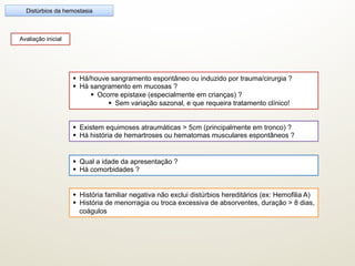 Avaliação inicial
Distúrbios da hemostasia
§  Qual a idade da apresentação ?
§  Há comorbidades ?
§  Há/houve sangramento espontâneo ou induzido por trauma/cirurgia ?
§  Há sangramento em mucosas ?
§  Ocorre epistaxe (especialmente em crianças) ?
§  Sem variação sazonal, e que requeira tratamento clínico!
§  História familiar negativa não exclui distúrbios hereditários (ex: Hemofilia A)
§  História de menorragia ou troca excessiva de absorventes, duração > 8 dias,
coágulos
§  Existem equimoses atraumáticas > 5cm (principalmente em tronco) ?
§  Há história de hemartroses ou hematomas musculares espontâneos ?
 
