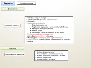 §  Cefaléia, vertigem, síncope
§  Tontura (postural ?), palidez cutaneomucosa
§  Lombalgia
§  CARDIOPATIA ANÊMICA
§  Dispnéia aos esforços
§  Palpitações, taquicardia e alterações hemodinâmicas
§  Alterações eletrocardiográficas
§  Astenia, fadiga
§  Insuficiência cardíaca congestiva de alto débito
§  Descompensação de doenças prévias
§  Alterações tegumentares - coiloníquia
§  Manifestações neurológicas, orais e gastrointestinais
§  Sinais urinários (urobilinogenúria, hemoglobinúria ou sinais IRC)
§  Disfagia
“A síndrome anêmica”
Anemia Abordagem prática
Exame clínico
§  Indícios de sangramento
§  Comorbidades e sintomas associados
§  Hábitos nutricionais, intestinais e diurese
§  História ocupacional
§  Uso de drogas e fármacos
Como investigar a etiologia
Anamnese
 