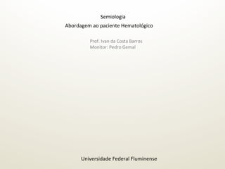 Abordagem	
  ao	
  paciente	
  Hematológico	
  	
  
Semiologia	
  
Universidade	
  Federal	
  Fluminense	
  
Prof.	
  Ivan	
  da	
  Costa	
  Barros	
  
Monitor:	
  Pedro	
  Gemal	
  
 