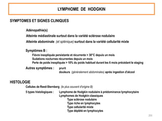 LYMPHOME DE HODGKIN
SYMPTOMES ET SIGNES CLINIQUES
Adénopathie(s)
Atteinte médiastinale surtout dans la variété sclérose nodulaire
Atteinte abdominale (et splénique) surtout dans la variété cellularité mixte
Symptômes B :
Fièvre inexpliquée persistante et récurrente > 38°C depuis un mois
Sudations nocturnes récurrentes depuis un mois
Perte de poids inexpliquée > 10% du poids habituel durant les 6 mois précédant le staging
Autres symptômes : prurit
douleurs (généralement abdominales) après ingestion d'alcool
HISTOLOGIE
Cellules de Reed-Sternberg (le plus souvent d'origine B)
5 types histologiques : Lymphome de Hodgkin nodulaire à prédominance lymphocytaire
Lymphomes de Hodgkin classiques
Type sclérose nodulaire
Type riche en lymphocytes
Type cellularité mixte
Type déplété en lymphocytes
200
 