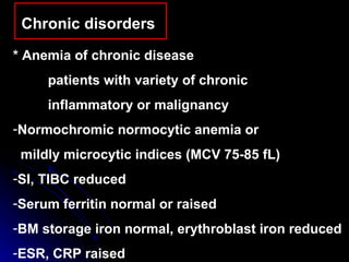 Chronic disorders  * Anemia of chronic disease patients with variety of chronic  inflammatory or malignancy Normochromic normocytic anemia or  mildly microcytic indices (MCV 75-85 fL) SI, TIBC reduced Serum ferritin normal or raised  BM storage iron normal, erythroblast iron reduced ESR, CRP raised 