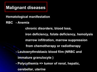 Malignant diseases  Hematological manifestation  RBC - Anemia chronic disorders, blood loss,  iron deficiency, folate deficiency, hemolysis marrow infiltration, marrow suppression  from chemotherapy or radiotherapy - Leukoerythroblasic blood film (NRBC and  immature granulocyte ) -  Polycythemia => tumor of renal, hepatic,  cerebellar, uterine 