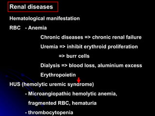 Renal diseases Hematological manifestation  RBC -  Anemia Chronic diseases => chronic renal failure Uremia => inhibit erythroid proliferation   => burr cells Dialysis => blood loss, aluminium excess Erythropoietin  HUS (hemolytic uremic syndrome) - Microangiopathic hemolytic anemia,  fragmented RBC, hematuria - thrombocytopenia 