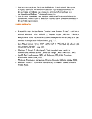 2. Los laboratorios de los Servicios de Medicina Transfusional, Bancos de
Sangre y Servicios de Transfusión estarán bajo la responsabilidad de
bioquímicos, o médicos especializados en inmunohematología con
certificación del Colegio Profesional respectivo
3. Los técnicos superiores y los técnicos medios del Sistema debidamente
acreditados, estarán bajo la dirección o control de un profesional médico o
bioquímico especializado
• Raquel Moreno, Marisa Gaspar Carreño, José Jiménez Torres3, José María
Alonso Herreros, Ana Villimar y Piedad López Sánchez. Farmacia
Hospitalaria- 2015, Técnicas de obtención del plasma rico en plaquetas y su
empleo en terapéutica osteoinductora, pag. 131.
• Luis Miguel Viñals Florez, 2007, ¿QUÉ SON Y PARA QUE SE USAN LOS
HEMODERIVADOS? , pag. 530.
• Martínez C, Ambriz R, Quintana S. Tópicos selectos de medicina
transfusional. México: Banco Central de Sangre CMN SXXI IMSS. 2002.
• AABB. Technical manual. 12Th ed. Bethesda, MD, USA. American
Association Blood Bank; 1996.
• Melton J. Transfusión sanguínea. Ontario, Canadá: Editorial Mosby; 1986.
• Martínez Murillo C. Manual de hemostasia y trombosis. México: Editorial
Prado. 1996.
 