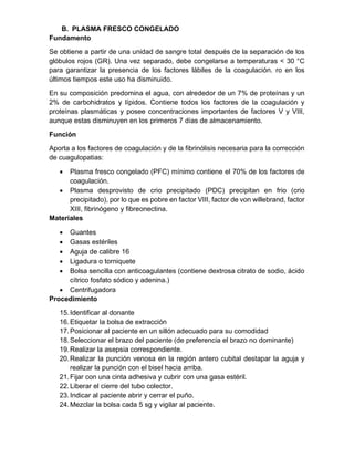B. PLASMA FRESCO CONGELADO
Fundamento
Se obtiene a partir de una unidad de sangre total después de la separación de los
glóbulos rojos (GR). Una vez separado, debe congelarse a temperaturas < 30 °C
para garantizar la presencia de los factores lábiles de la coagulación. ro en los
últimos tiempos este uso ha disminuido.
En su composición predomina el agua, con alrededor de un 7% de proteínas y un
2% de carbohidratos y lípidos. Contiene todos los factores de la coagulación y
proteínas plasmáticas y posee concentraciones importantes de factores V y VIII,
aunque estas disminuyen en los primeros 7 días de almacenamiento.
Función
Aporta a los factores de coagulación y de la fibrinólisis necesaria para la corrección
de cuagulopatias:
• Plasma fresco congelado (PFC) mínimo contiene el 70% de los factores de
coagulación.
• Plasma desprovisto de crio precipitado (PDC) precipitan en frio (crio
precipitado), por lo que es pobre en factor VIII, factor de von willebrand, factor
XIII, fibrinógeno y fibreonectina.
Materiales
• Guantes
• Gasas estériles
• Aguja de calibre 16
• Ligadura o torniquete
• Bolsa sencilla con anticoagulantes (contiene dextrosa citrato de sodio, ácido
cítrico fosfato sódico y adenina.)
• Centrifugadora
Procedimiento
15.Identificar al donante
16.Etiquetar la bolsa de extracción
17.Posicionar al paciente en un sillón adecuado para su comodidad
18.Seleccionar el brazo del paciente (de preferencia el brazo no dominante)
19.Realizar la asepsia correspondiente.
20.Realizar la punción venosa en la región antero cubital destapar la aguja y
realizar la punción con el bisel hacia arriba.
21.Fijar con una cinta adhesiva y cubrir con una gasa estéril.
22.Liberar el cierre del tubo colector.
23.Indicar al paciente abrir y cerrar el puño.
24.Mezclar la bolsa cada 5 sg y vigilar al paciente.
 