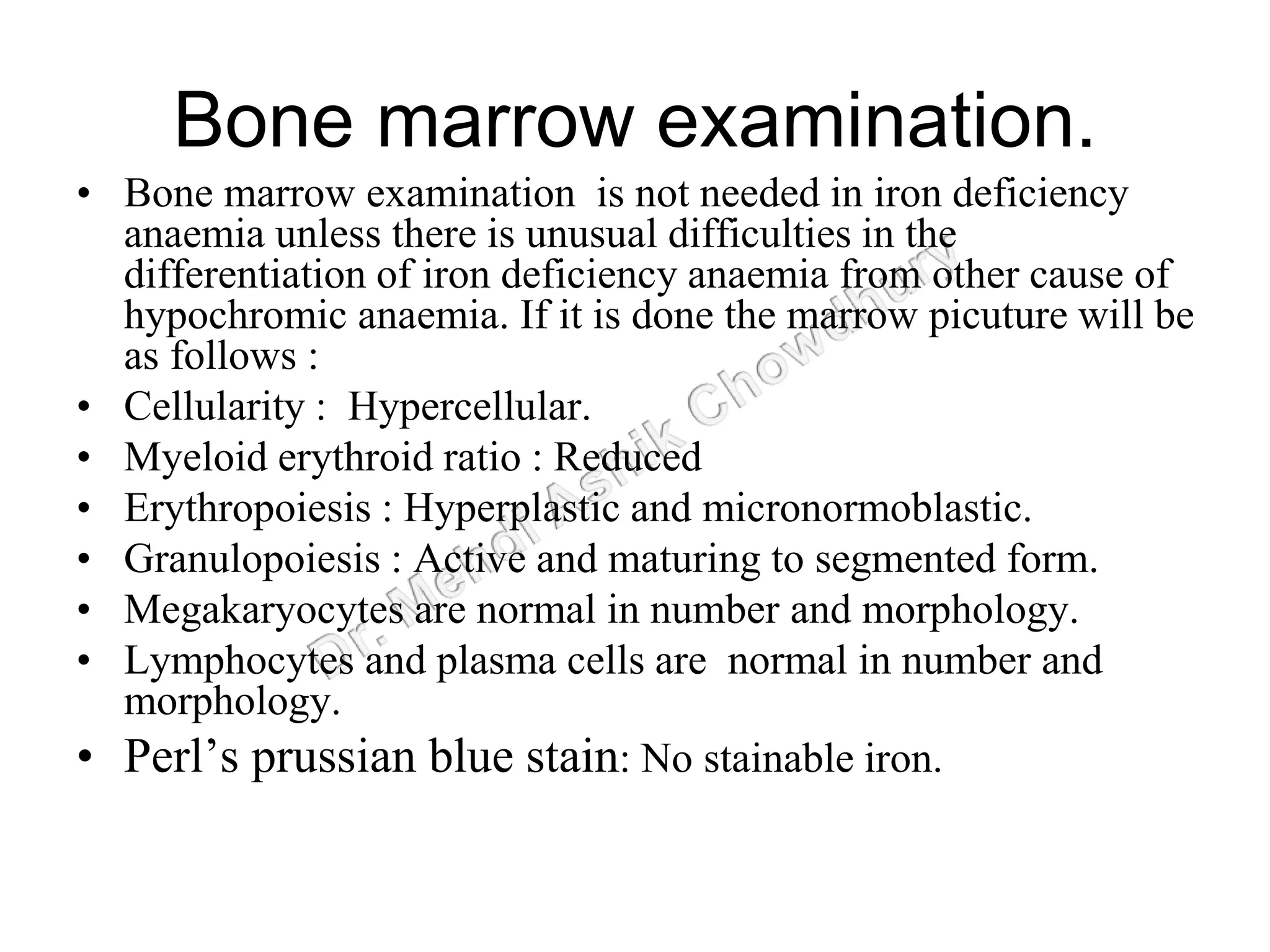 Bone marrow examination.
• Bone marrow examination is not needed in iron deficiency
anaemia unless there is unusual difficulties in the
differentiation of iron deficiency anaemia from other cause of
hypochromic anaemia. If it is done the marrow picuture will be
as follows :
• Cellularity : Hypercellular.
• Myeloid erythroid ratio : Reduced
• Erythropoiesis : Hyperplastic and micronormoblastic.
• Granulopoiesis : Active and maturing to segmented form.
• Megakaryocytes are normal in number and morphology.
• Lymphocytes and plasma cells are normal in number and
morphology.
• Perl’s prussian blue stain: No stainable iron.
 