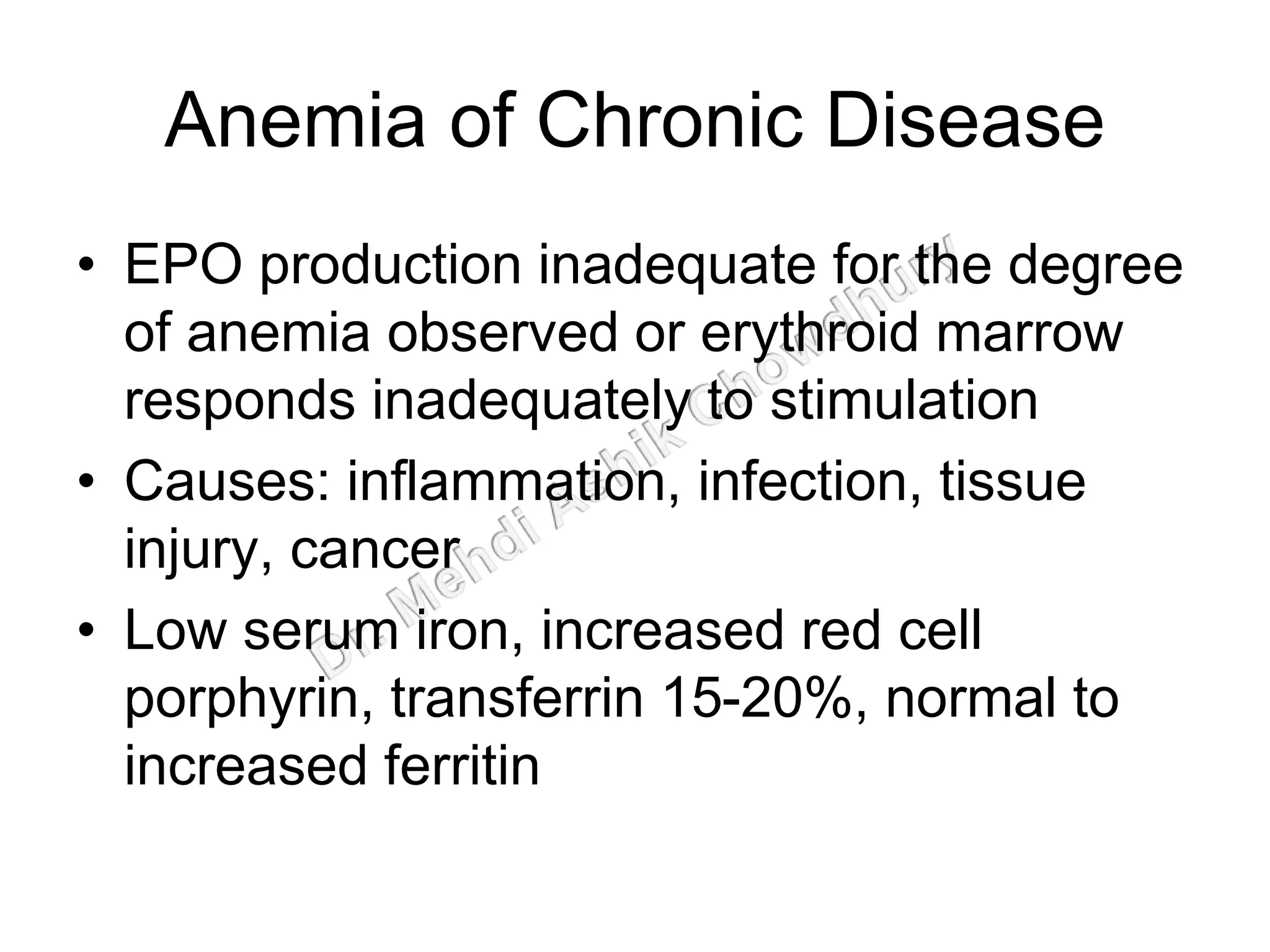 Anemia of Chronic Disease
• EPO production inadequate for the degree
of anemia observed or erythroid marrow
responds inadequately to stimulation
• Causes: inflammation, infection, tissue
injury, cancer
• Low serum iron, increased red cell
porphyrin, transferrin 15-20%, normal to
increased ferritin
 