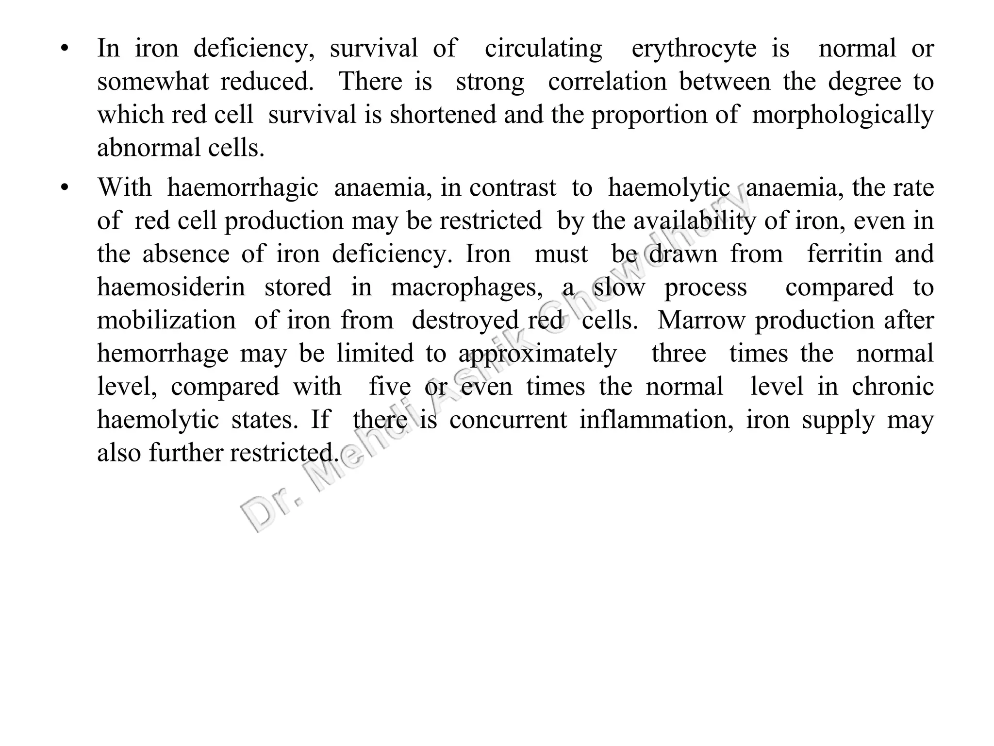 • In iron deficiency, survival of circulating erythrocyte is normal or
somewhat reduced. There is strong correlation between the degree to
which red cell survival is shortened and the proportion of morphologically
abnormal cells.
• With haemorrhagic anaemia, in contrast to haemolytic anaemia, the rate
of red cell production may be restricted by the availability of iron, even in
the absence of iron deficiency. Iron must be drawn from ferritin and
haemosiderin stored in macrophages, a slow process compared to
mobilization of iron from destroyed red cells. Marrow production after
hemorrhage may be limited to approximately three times the normal
level, compared with five or even times the normal level in chronic
haemolytic states. If there is concurrent inflammation, iron supply may
also further restricted.
 