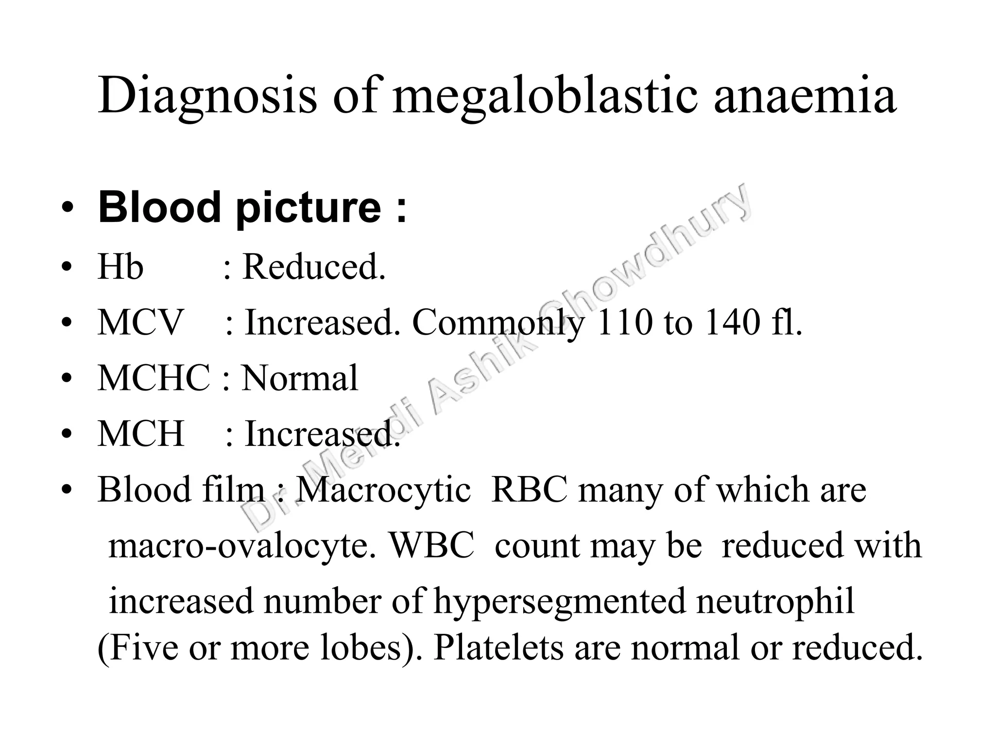 Diagnosis of megaloblastic anaemia
• Blood picture :
• Hb : Reduced.
• MCV : Increased. Commonly 110 to 140 fl.
• MCHC : Normal
• MCH : Increased.
• Blood film : Macrocytic RBC many of which are
macro-ovalocyte. WBC count may be reduced with
increased number of hypersegmented neutrophil
(Five or more lobes). Platelets are normal or reduced.
 
