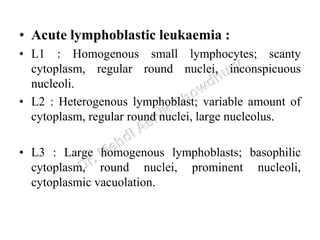 • Acute lymphoblastic leukaemia :
• L1 : Homogenous small lymphocytes; scanty
cytoplasm, regular round nuclei, inconspicuous
nucleoli.
• L2 : Heterogenous lymphoblast; variable amount of
cytoplasm, regular round nuclei, large nucleolus.
• L3 : Large homogenous lymphoblasts; basophilic
cytoplasm, round nuclei, prominent nucleoli,
cytoplasmic vacuolation.
 