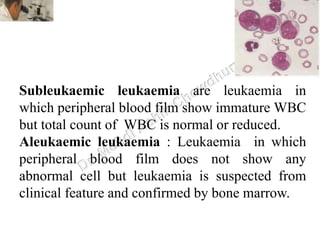 Subleukaemic leukaemia are leukaemia in
which peripheral blood film show immature WBC
but total count of WBC is normal or reduced.
Aleukaemic leukaemia : Leukaemia in which
peripheral blood film does not show any
abnormal cell but leukaemia is suspected from
clinical feature and confirmed by bone marrow.
 