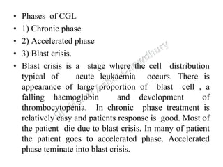 • Phases of CGL
• 1) Chronic phase
• 2) Accelerated phase
• 3) Blast crisis.
• Blast crisis is a stage where the cell distribution
typical of acute leukaemia occurs. There is
appearance of large proportion of blast cell , a
falling haemoglobin and development of
thrombocytopenia. In chronic phase treatment is
relatively easy and patients response is good. Most of
the patient die due to blast crisis. In many of patient
the patient goes to accelerated phase. Accelerated
phase teminate into blast crisis.
 