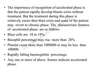 • The importance of recognition of accelerated phase is
that the patient rapidly develop blastic crisis without
treatment. But the treatment during this phase is
relatively easier then blast crisis and some of the patient
may revert to chronic phase. The characteristic features
of accelerated phase are as follows
• Blast cells are 10 to 19%.
• Basophil percentage may rise more than 20%
• Platelet count more than 1000000 or may be less than
100000.
• Rapidly falling haemoglobin percentage.
• Any one or more of above feature indicate accelerated
phase.
 