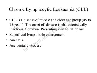 Chronic Lymphocytic Leukaemia (CLL)
• CLL is a disease of middle and older age group (45 to
75 years). The onset of disease is characteristically
insidious. Common Presenting manifestation are :
• Superficial lymph node enlargement.
• Anaemia.
• Accidental discovery
 
