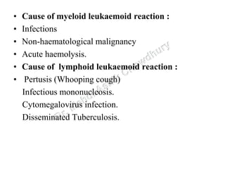 • Cause of myeloid leukaemoid reaction :
• Infections
• Non-haematological malignancy
• Acute haemolysis.
• Cause of lymphoid leukaemoid reaction :
• Pertusis (Whooping cough)
Infectious mononucleosis.
Cytomegalovirus infection.
Disseminated Tuberculosis.
 