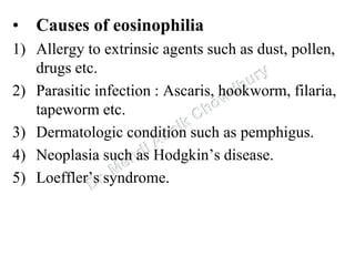 • Causes of eosinophilia
1) Allergy to extrinsic agents such as dust, pollen,
drugs etc.
2) Parasitic infection : Ascaris, hookworm, filaria,
tapeworm etc.
3) Dermatologic condition such as pemphigus.
4) Neoplasia such as Hodgkin’s disease.
5) Loeffler’s syndrome.
 