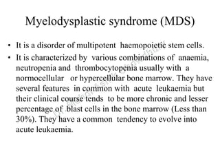 Myelodysplastic syndrome (MDS)
• It is a disorder of multipotent haemopoietic stem cells.
• It is characterized by various combinations of anaemia,
neutropenia and thrombocytopenia usually with a
normocellular or hypercellular bone marrow. They have
several features in common with acute leukaemia but
their clinical course tends to be more chronic and lesser
percentage of blast cells in the bone marrow (Less than
30%). They have a common tendency to evolve into
acute leukaemia.
 
