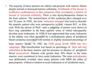• The majority of these patients are elderly and presents with marrow failure
despite normal or increased marrow cellularity. A hallmark of the disease is
ineffective erythropoiesis so that cytopenias often accompany a marrow of
normal or increased cellularity. There is also dyserythropoietic feature in
the bone marrow. The nomenclature of this syndrome have changed over
last 70 years. In 1930, the term ‘refractory anaemia’ was used to describe
the anaemic patient who were unresponsive to Iron, vitamin B12 or folic
acid. With the advent of Perls’ stain a subgroup of patient were shown to
have ring sideroblast in the bone marrow some of which subsequently
develop acute leukaemia. In 1950, it was appreciated that acute leukaemia
in the elderly was often preceded by a preleukaemic phase of peripheral
blood cytopenia associated with normal or slightly increased percentage of
bone marrow blasts. In 1982, the FAB group divide MDS into five
subgroups. This classification was based on percentage of blast and ring
sideroblast in the bone marrow and the presence or absence of peripheral
blood monocytosis. Patients with greater than 30% blasts in the bone
marrow were considered to have acute leukaemia. The term preleukaemia
was deliberately avoided, since many patients with MDS die either of
pancytopenia without evolution to acute leukaemia or of incidental cause.
 