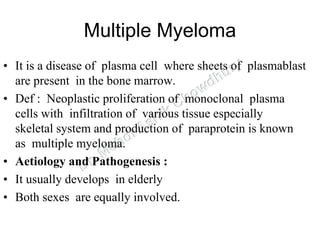 Multiple Myeloma
• It is a disease of plasma cell where sheets of plasmablast
are present in the bone marrow.
• Def : Neoplastic proliferation of monoclonal plasma
cells with infiltration of various tissue especially
skeletal system and production of paraprotein is known
as multiple myeloma.
• Aetiology and Pathogenesis :
• It usually develops in elderly
• Both sexes are equally involved.
 
