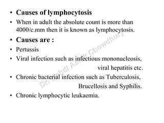 • Causes of lymphocytosis
• When in adult the absolute count is more than
4000/c.mm then it is known as lymphocytosis.
• Causes are :
• Pertussis
• Viral infection such as infectious mononucleosis,
viral hepatitis etc.
• Chronic bacterial infection such as Tuberculosis,
Brucellosis and Syphilis.
• Chronic lymphocytic leukaemia.
 